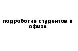 подроботка студентов в офисе